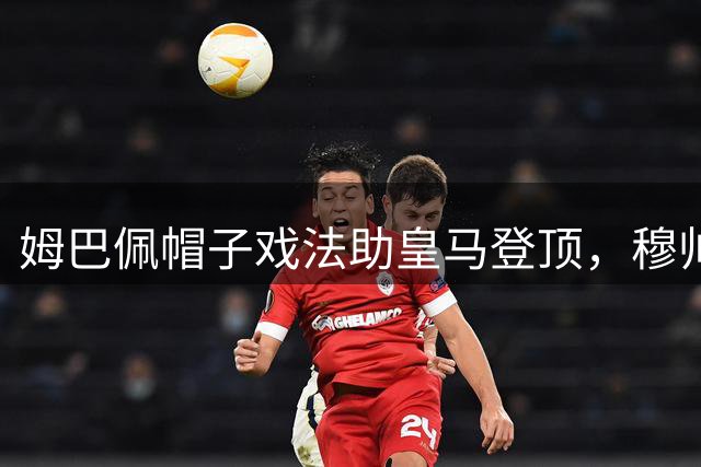 姆巴佩帽子戏法助皇马登顶，穆帅回归首秀惊艳